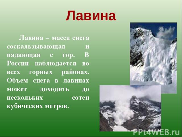 Лавина Лавина – масса снега соскальзывающая и падающая с гор. В России наблюдается во всех горных районах. Объем снега в лавинах может доходить до нескольких сотен кубических метров.