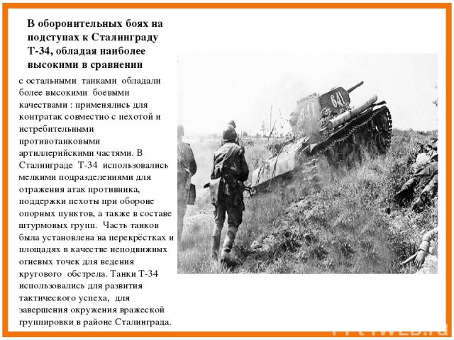 В оборонительных боях на подступах к Сталинграду Т-34, обладая наиболее высокими в сравнении с остальными танками обладали более высокими боевыми качествами : применялись для контратак совместно с пехотой и истребительными противотанковыми артиллери…