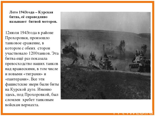 Лето 1943года – Курская битва, её справедливо называют битвой моторов. 12июля 1943года в районе Прохоровки, произошло танковое сражение, в котором с обеих сторон участвовало 1200танков. Эта битва ещё раз показала превосходство наших танков над враже…