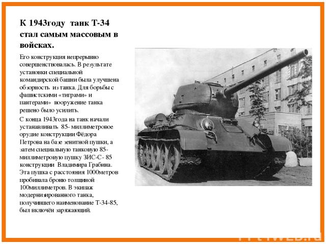 К 1943году танк Т-34 стал самым массовым в войсках. Его конструкция непрерывно совершенствовалась. В результате установки специальной командирской башни была улучшена обзорность из танка. Для борьбы с фашистскими «тиграми» и пантерами» вооружение та…