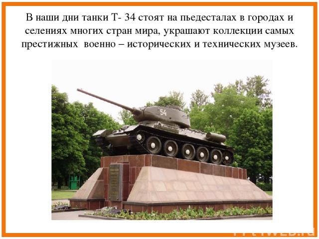 В наши дни танки Т- 34 стоят на пьедесталах в городах и селениях многих стран мира, украшают коллекции самых престижных военно – исторических и технических музеев.