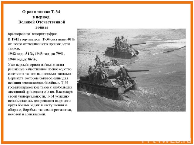 О роли танков Т-34 в период Великой Отечественной войны красноречиво говорят цифры: В 1941 году выпуск Т-34 составлял 40% от всего отечественного производства танков, 1942 год - 51%, 1943 год до 79%, 1944 год до 86%, Уже первый период войны показал …
