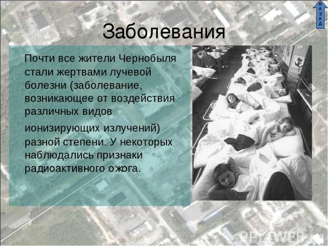 Заболевания Почти все жители Чернобыля стали жертвами лучевой болезни (заболевание, возникающее от воздействия различных видов ионизирующих излучений) разной степени. У некоторых наблюдались признаки радиоактивного ожога. Н А З А Д