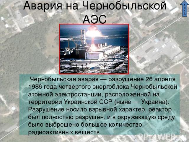 Авария на Чернобыльской АЭС Чернобыльская авария — разрушение 26 апреля 1986 года четвёртого энергоблока Чернобыльской атомной электростанции, расположенной на территории Украинской ССР (ныне — Украина). Разрушение носило взрывной характер, реактор …