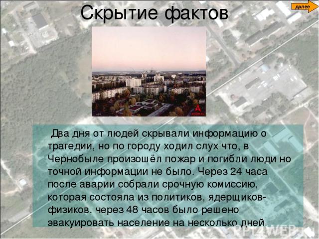 Скрытие фактов Два дня от людей скрывали информацию о трагедии, но по городу ходил слух что, в Чернобыле произошёл пожар и погибли люди но точной информации не было. Через 24 часа после аварии собрали срочную комиссию, которая состояла из политиков,…