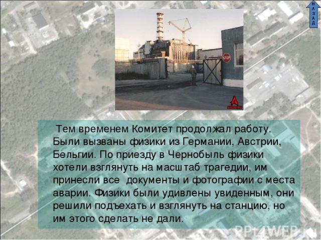 СОВЕТ Тем временем Комитет продолжал работу. Были вызваны физики из Германии, Австрии, Бельгии. По приезду в Чернобыль физики хотели взглянуть на масштаб трагедии, им принесли все документы и фотографии с места аварии. Физики были удивлены увиденным…