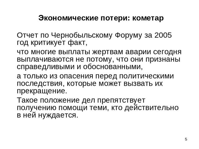 * Экономические потери: кометар Отчет по Чернобыльскому Форуму за 2005 год критикует факт, что многие выплаты жертвам аварии сегодня выплачиваются не потому, что они признаны справедливыми и обоснованными, а только из опасения перед политическими по…