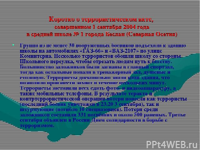 Коротко о террористическом акте, совершенном 1 сентября 2004 года в средней школе № 1 города Беслан (Северная Осетия) Группа из не менее 30 вооруженных боевиков подъехала к зданию школы на автомобилях «ГАЗ-66» и «ВАЗ-2107» по улице Коминтерна. Неско…