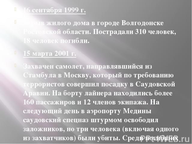 16 сентября 1999 г. Взрыв жилого дома в городе Волгодонске Ростовской области. Пострадали 310 человек, 18 человек погибли. 15 марта 2001 г. Захвачен самолет, направлявшийся из Стамбула в Москву, который по требованию террористов совершил посадку в С…