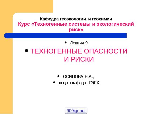 Кафедра геоэкологии и геохимии Курс «Техногенные системы и экологический риск» Лекция 9 ТЕХНОГЕННЫЕ ОПАСНОСТИ И РИСКИ ОСИПОВА Н.А., доцент кафедры ГЭГХ 900igr.net