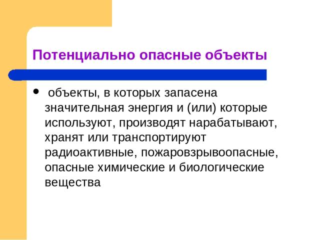 Потенциально опасные объекты объекты, в которых запасена значительная энергия и (или) которые используют, производят нарабатывают, хранят или транспортируют радиоактивные, пожаровзрывоопасные, опасные химические и биологические вещества