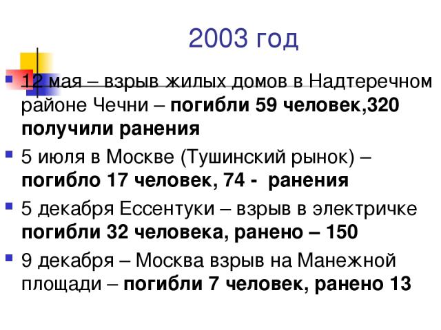 2003 год 12 мая – взрыв жилых домов в Надтеречном районе Чечни – погибли 59 человек,320 получили ранения 5 июля в Москве (Тушинский рынок) –погибло 17 человек, 74 - ранения 5 декабря Ессентуки – взрыв в электричке погибли 32 человека, ранено – 150 9…