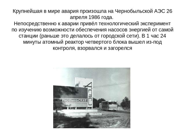 Крупнейшая в мире авария произошла на Чернобыльской АЭС 26 апреля 1986 года. Непосредственно к аварии привёл технологический эксперимент по изучению возможности обеспечения насосов энергией от самой станции (раньше это делалось от городской сети). В…