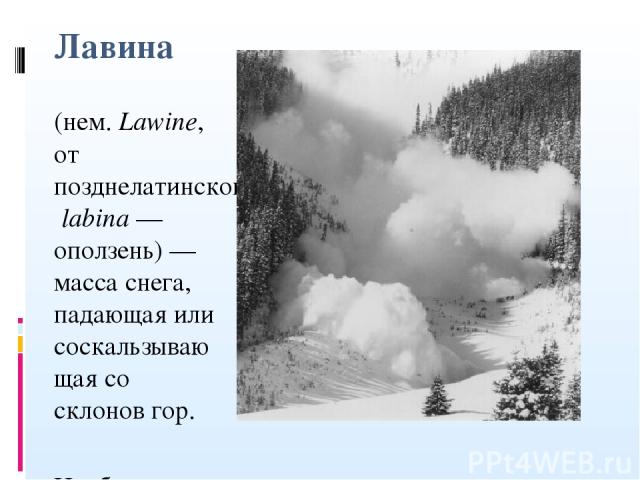Лавина (нем. Lawine, от позднелатинского labina — оползень) — масса снега, падающая или соскальзывающая со склонов гор. Наиболее благоприятны для лавинообразования склоны крутизной 25-45°, однако известны сходы лавин со склонов крутизной 15-18°.