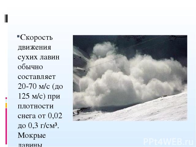 Скорость движения сухих лавин обычно составляет 20-70 м/с (до 125 м/с) при плотности снега от 0,02 до 0,3 г/см³. Мокрые лавины движутся со скоростью 10-20 м/с (до 40 м/с) и имеют плотность 0,3-0,4 г/см³.[3]