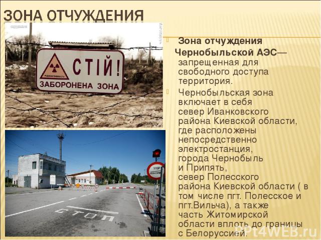 Зона отчуждения Чернобыльской АЭС— запрещенная для свободного доступа территория. Чернобыльская зона включает в себя север Иванковского района Киевской области, где расположены непосредственно электростанция, города Чернобыль и Припять, север Полесс…