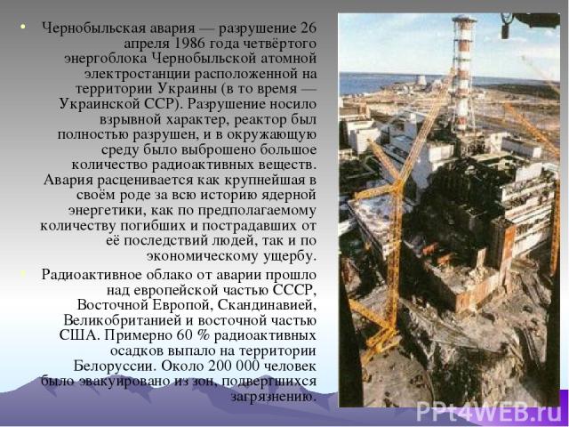 Чернобыльская авария — разрушение 26 апреля 1986 года четвёртого энергоблока Чернобыльской атомной электростанции расположенной на территории Украины (в то время — Украинской ССР). Разрушение носило взрывной характер, реактор был полностью разрушен,…