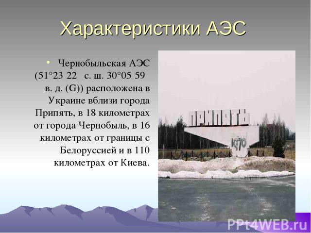 Характеристики АЭС Чернобыльская АЭС (51°23′22″ с. ш. 30°05′59″ в. д. (G)) расположена в Украине вблизи города Припять, в 18 километрах от города Чернобыль, в 16 километрах от границы с Белоруссией и в 110 километрах от Киева.