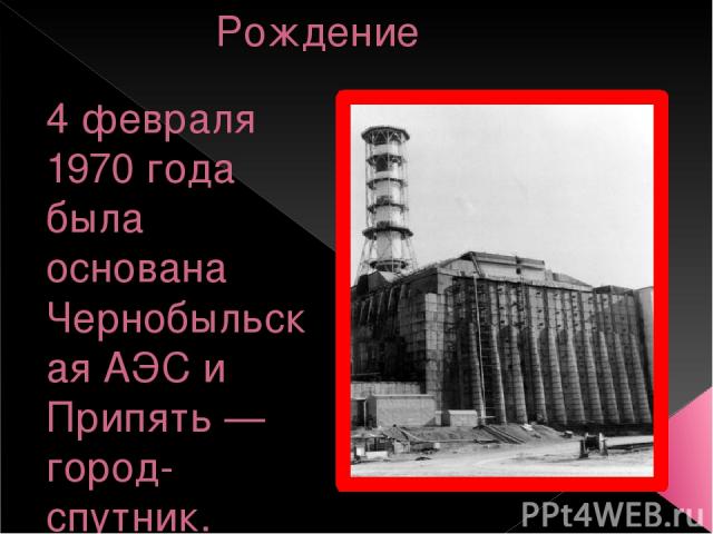 Рождение 4 февраля 1970 года была основана Чернобыльская АЭС и Припять — город-спутник. Последующие несколько лет параллельно строились город и станция.