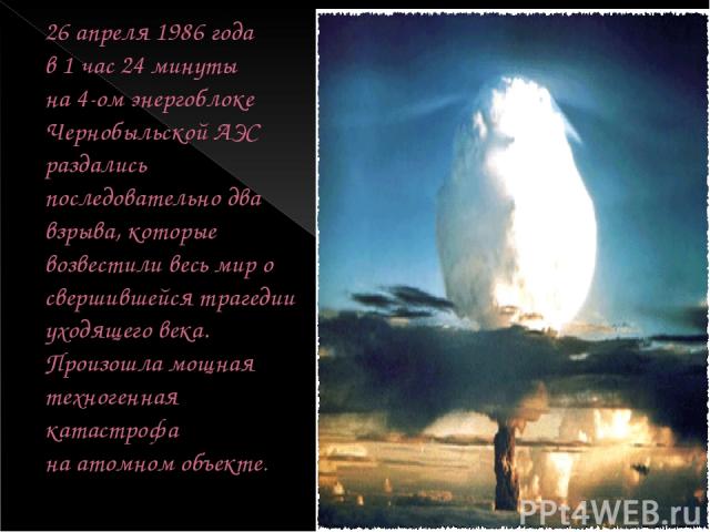 26 апреля 1986 года в 1 час 24 минуты на 4-ом энергоблоке Чернобыльской АЭС раздались последовательно два взрыва, которые возвестили весь мир о свершившейся трагедии уходящего века. Произошла мощная техногенная катастрофа на атомном объекте.