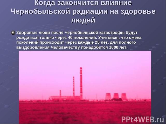 Когда закончится влияние Чернобыльской радиации на здоровье людей Здоровые люди после Чернобыльской катастрофы будут рождаться только через 40 поколений. Учитывая, что смена поколений происходит через каждые 25 лет, для полного выздоровления Человеч…