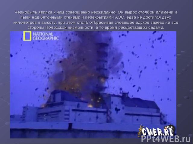 Чернобыль явился к нам совершенно неожиданно. Он вырос столбом пламени и пыли над бетонными стенами и перекрытиями АЭС, едва не достигая двух километров в высоту, при этом столб отбрасывал зловещее адское зарево на все стороны Полесской низменности,…