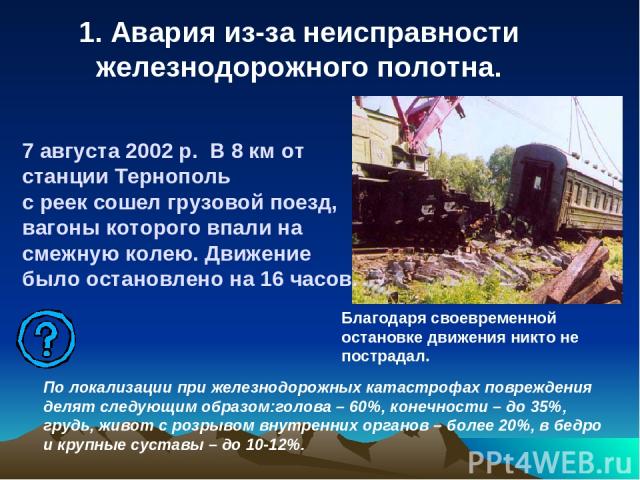 1. Авария из-за неисправности железнодорожного полотна. 7 августа 2002 р. В 8 км от станции Тернополь с реек сошел грузовой поезд, вагоны которого впали на смежную колею. Движение было остановлено на 16 часов. Благодаря своевременной остановке движе…