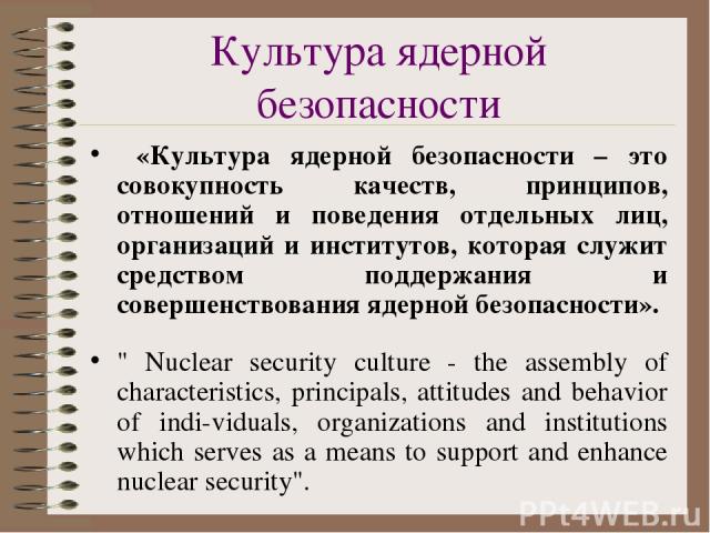 Культура ядерной безопасности «Культура ядерной безопасности – это совокупность качеств, принципов, отношений и поведения отдельных лиц, организаций и институтов, которая служит средством поддержания и совершенствования ядерной безопасности». 