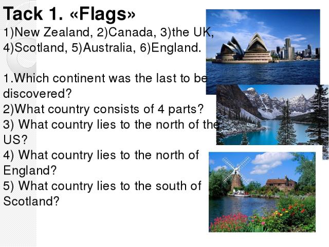 Tack 1. «Flags» 1)New Zealand, 2)Canada, 3)the UK, 4)Scotland, 5)Australia, 6)England. 1.Which continent was the last to be discovered? 2)What country consists of 4 parts? 3) What country lies to the north of the US? 4) What country lies to the nort…