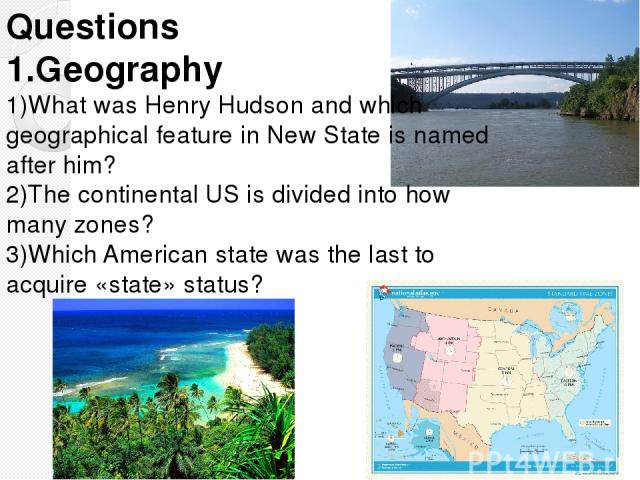Questions 1.Geography 1)What was Henry Hudson and which geographical feature in New State is named after him? 2)The continental US is divided into how many zones? 3)Which American state was the last to acquire «state» status?