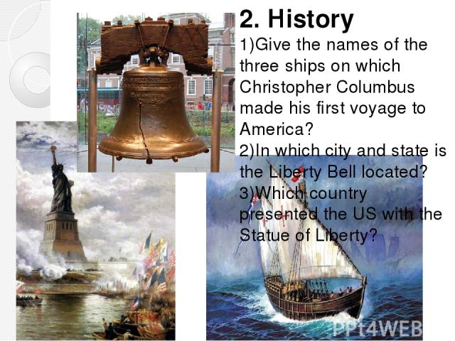 2. History 1)Give the names of the three ships on which Christopher Columbus made his first voyage to America? 2)In which city and state is the Liberty Bell located? 3)Which country presented the US with the Statue of Liberty?