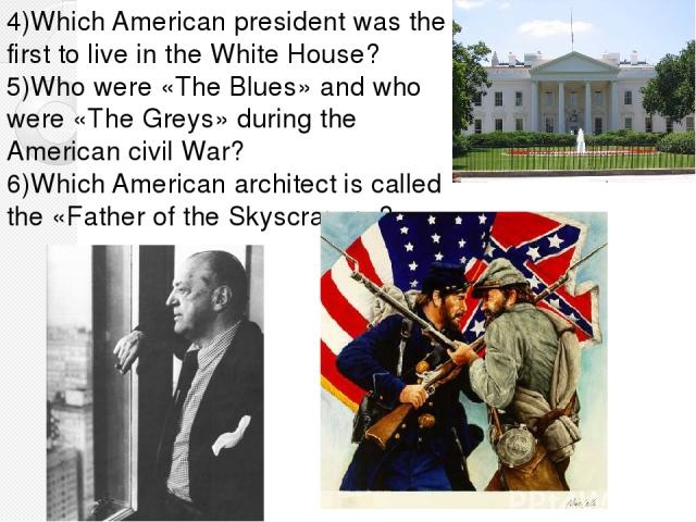 4)Which American president was the first to live in the White House? 5)Who were «The Blues» and who were «The Greys» during the American civil War? 6)Which American architect is called the «Father of the Skyscraper»?