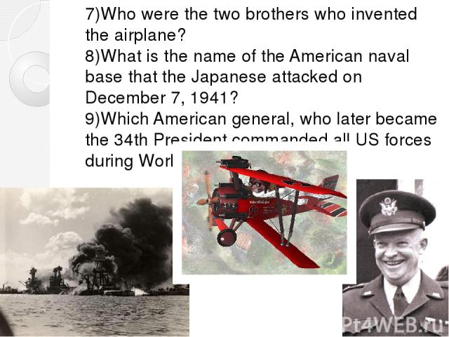 7)Who were the two brothers who invented the airplane? 8)What is the name of the American naval base that the Japanese attacked on December 7, 1941? 9)Which American general, who later became the 34th President commanded all US forces during World War II?
