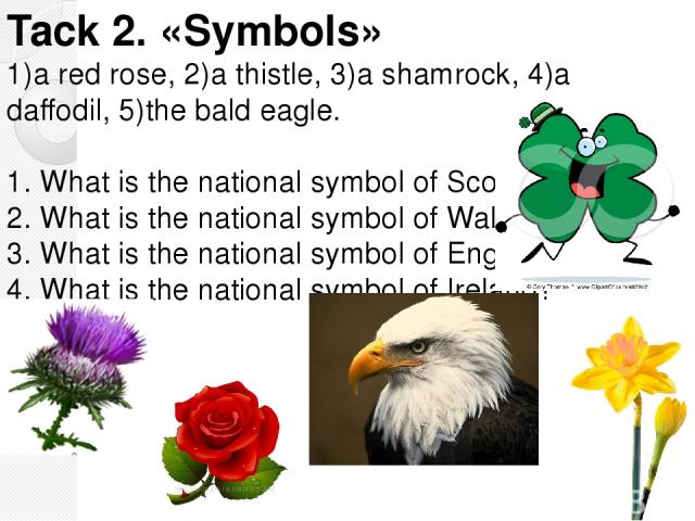 Tack 2. «Symbols» 1)a red rose, 2)a thistle, 3)a shamrock, 4)a daffodil, 5)the bald eagle. 1. What is the national symbol of Scotland? 2. What is the national symbol of Wales? 3. What is the national symbol of England? 4. What is the national symbol…