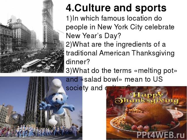 4.Culture and sports 1)In which famous location do people in New York City celebrate New Year’s Day? 2)What are the ingredients of a traditional American Thanksgiving dinner? 3)What do the terms «melting pot» and «salad bowl» mean to US society and …