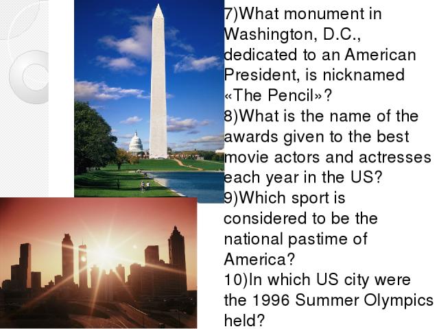 7)What monument in Washington, D.C., dedicated to an American President, is nicknamed «The Pencil»? 8)What is the name of the awards given to the best movie actors and actresses each year in the US? 9)Which sport is considered to be the national pas…