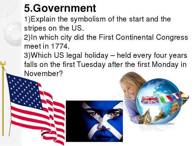 5.Government 1)Explain the symbolism of the start and the stripes on the US. 2)In which city did the First Continental Congress meet in 1774. 3)Which US legal holiday – held every four years falls on the first Tuesday after the first Monday in November?