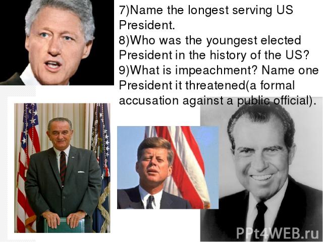 7)Name the longest serving US President. 8)Who was the youngest elected President in the history of the US? 9)What is impeachment? Name one President it threatened(a formal accusation against a public official).