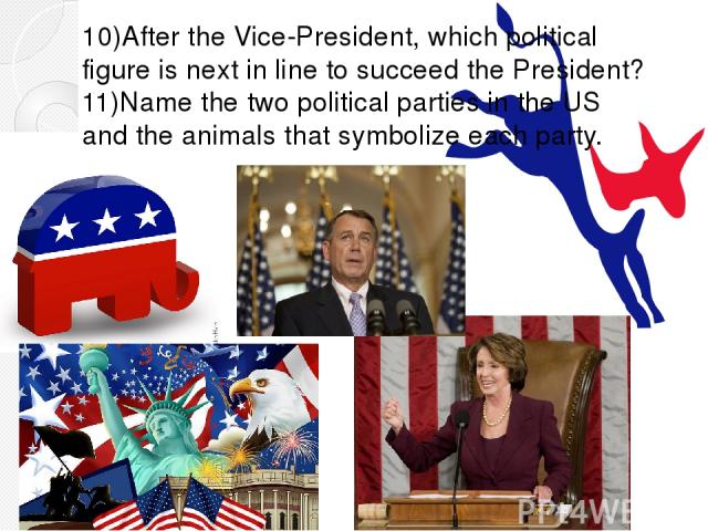 10)After the Vice-President, which political figure is next in line to succeed the President? 11)Name the two political parties in the US and the animals that symbolize each party.