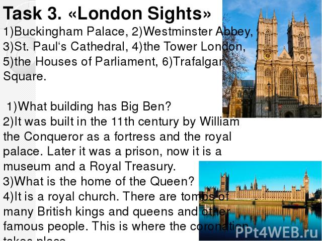 Task 3. «London Sights» 1)Buckingham Palaсe, 2)Westminster Abbey, 3)St. Paul‘s Cathedral, 4)the Tower London, 5)the Houses of Parliament, 6)Trafalgar Square. 1)What building has Big Ben? 2)It was built in the 11th century by William the Conqueror as…