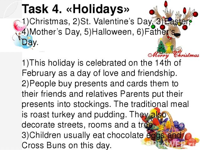 Task 4. «Holidays» 1)Christmas, 2)St. Valentine’s Day, 3)Easter, 4)Mother’s Day, 5)Halloween, 6)Father‘s Day. 1)This holiday is celebrated on the 14th of February as a day of love and friendship. 2)People buy presents and cards them to their friends…