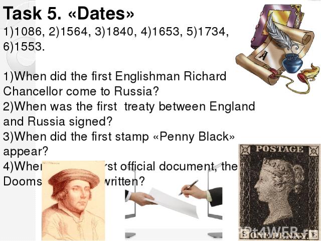 Task 5. «Dates» 1)1086, 2)1564, 3)1840, 4)1653, 5)1734, 6)1553. 1)When did the first Englishman Richard Chancellor come to Russia? 2)When was the first treaty between England and Russia signed? 3)When did the first stamp «Penny Black» appear? 4)When…