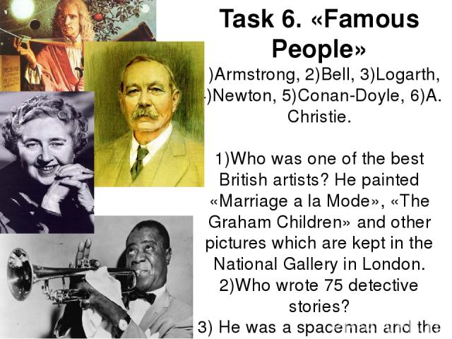 Task 6. «Famous People» 1)Armstrong, 2)Bell, 3)Logarth, 4)Newton, 5)Conan-Doyle, 6)A. Christie. 1)Who was one of the best British artists? He painted «Marriage a la Mode», «The Graham Children» and other pictures which are kept in the National Galle…