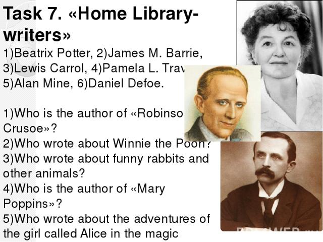 Task 7. «Home Library-writers» 1)Beatrix Potter, 2)James M. Barrie, 3)Lewis Carrol, 4)Pamela L. Travers, 5)Alan Mine, 6)Daniel Defoe. 1)Who is the author of «Robinson Crusoe»? 2)Who wrote about Winnie the Pooh? 3)Who wrote about funny rabbits and ot…