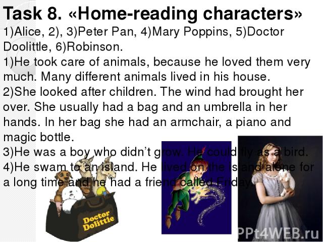 Task 8. «Home-reading characters» 1)Alice, 2), 3)Peter Pan, 4)Mary Poppins, 5)Doctor Doolittle, 6)Robinson. 1)He took care of animals, because he loved them very much. Many different animals lived in his house. 2)She looked after children. The wind …