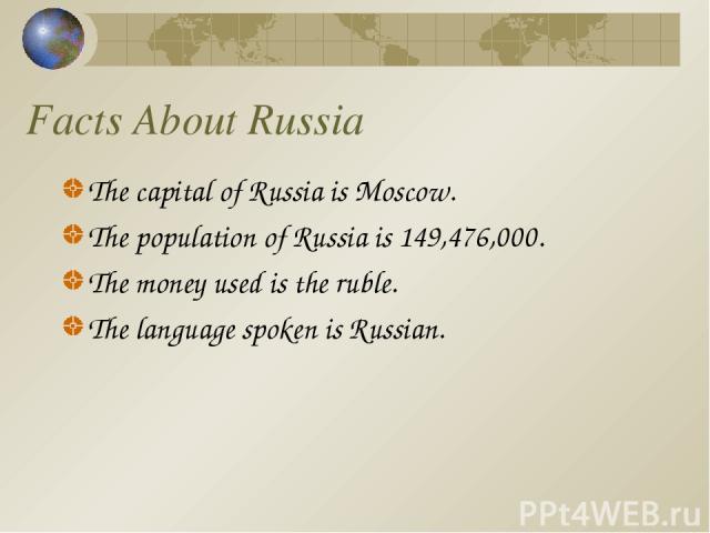 Facts About Russia The capital of Russia is Moscow. The population of Russia is 149,476,000. The money used is the ruble. The language spoken is Russian.
