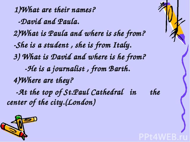 1)What are their names? -David and Paula. 2)What is Paula and where is she from? -She is a student , she is from Italy. 3) What is David and where is he from? -He is a journalist , from Barth. 4)Where are they? -At the top of St.Paul Cathedral in th…