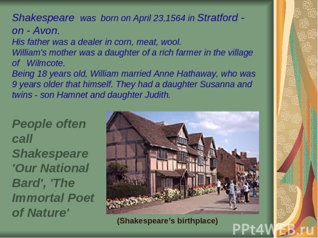 Shakespeare was born on April 23,1564 in Stratford - on - Avon. His father was a dealer in corn, meat, wool. William's mother was a daughter of a rich farmer in the village of Wilmcote. Being 18 years old, William married Anne Hathaway, who was 9 ye…