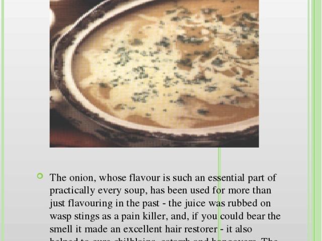 English Onion Soup The onion, whose flavour is such an essential part of practically every soup, has been used for more than just flavouring in the past - the juice was rubbed on wasp stings as a pain killer, and, if you could bear the smell it made…