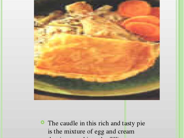 Cornish Caudle Chicken Pie The caudle in this rich and tasty pie is the mixture of egg and cream that is poured into the filling towards the end of the cooking time.